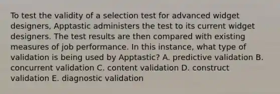 To test the validity of a selection test for advanced widget designers, Apptastic administers the test to its current widget designers. The test results are then compared with existing measures of job performance. In this instance, what type of validation is being used by Apptastic? A. predictive validation B. concurrent validation C. content validation D. construct validation E. diagnostic validation