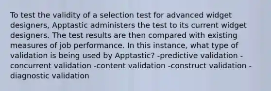 To test the validity of a selection test for advanced widget designers, Apptastic administers the test to its current widget designers. The test results are then compared with existing measures of job performance. In this instance, what type of validation is being used by Apptastic? -predictive validation -concurrent validation -content validation -construct validation -diagnostic validation