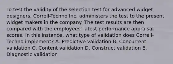 To test the validity of the selection test for advanced widget designers, Correll-Techno Inc. administers the test to the present widget makers in the company. The test results are then compared with the employees' latest performance appraisal scores. In this instance, what type of validation does Correll-Techno implement? A. Predictive validation B. Concurrent validation C. Content validation D. Construct validation E. Diagnostic validation