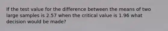 If the test value for the difference between the means of two large samples is 2.57 when the critical value is 1.96 what decision would be made?