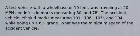 A test vehicle with a wheelbase of 10 feet, was traveling at 20 MPH and left skid marks measuring 80' and 78'. The accident vehicle left skid marks measuring 101', 106', 105', and 104', while going up a 6% grade. What was the minimum speed of the accident vehicle?