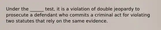 Under the ______ test, it is a violation of double jeopardy to prosecute a defendant who commits a criminal act for violating two statutes that rely on the same evidence.