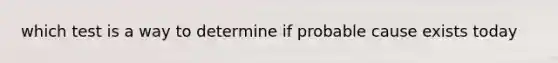 which test is a way to determine if probable cause exists today