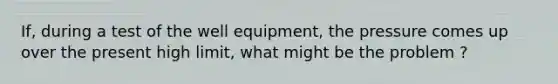 If, during a test of the well equipment, the pressure comes up over the present high limit, what might be the problem ?