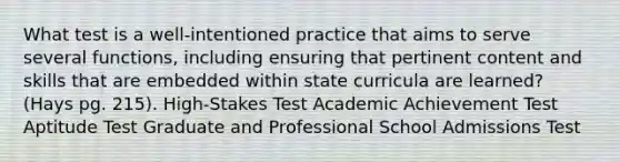 What test is a well-intentioned practice that aims to serve several functions, including ensuring that pertinent content and skills that are embedded within state curricula are learned? (Hays pg. 215). High-Stakes Test Academic Achievement Test Aptitude Test Graduate and Professional School Admissions Test