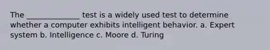 The ______________ test is a widely used test to determine whether a computer exhibits intelligent behavior. a. Expert system b. Intelligence c. Moore d. Turing