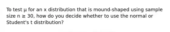To test μ for an x distribution that is mound-shaped using sample size n ≥ 30, how do you decide whether to use the normal or Student's t distribution?