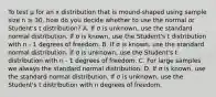 To test μ for an x distribution that is mound-shaped using sample size n ≥ 30, how do you decide whether to use the normal or Student's t distribution? A. If σ is unknown, use the standard normal distribution. If σ is known, use the Student's t distribution with n - 1 degrees of freedom. B. If σ is known, use the standard normal distribution. If σ is unknown, use the Student's t distribution with n - 1 degrees of freedom. C. For large samples we always the standard normal distribution. D. If σ is known, use the standard normal distribution. If σ is unknown, use the Student's t distribution with n degrees of freedom.