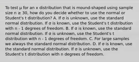 To test μ for an x distribution that is mound-shaped using sample size n ≥ 30, how do you decide whether to use the normal or Student's t distribution? A. If σ is unknown, use the standard normal distribution. If σ is known, use the Student's t distribution with n - 1 degrees of freedom. B. If σ is known, use the standard normal distribution. If σ is unknown, use the Student's t distribution with n - 1 degrees of freedom. C. For large samples we always the standard normal distribution. D. If σ is known, use the standard normal distribution. If σ is unknown, use the Student's t distribution with n degrees of freedom.