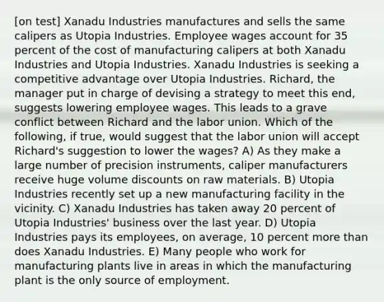 [on test] Xanadu Industries manufactures and sells the same calipers as Utopia Industries. Employee wages account for 35 percent of the cost of manufacturing calipers at both Xanadu Industries and Utopia Industries. Xanadu Industries is seeking a competitive advantage over Utopia Industries. Richard, the manager put in charge of devising a strategy to meet this end, suggests lowering employee wages. This leads to a grave conflict between Richard and the labor union. Which of the following, if true, would suggest that the labor union will accept Richard's suggestion to lower the wages? A) As they make a large number of precision instruments, caliper manufacturers receive huge volume discounts on raw materials. B) Utopia Industries recently set up a new manufacturing facility in the vicinity. C) Xanadu Industries has taken away 20 percent of Utopia Industries' business over the last year. D) Utopia Industries pays its employees, on average, 10 percent more than does Xanadu Industries. E) Many people who work for manufacturing plants live in areas in which the manufacturing plant is the only source of employment.