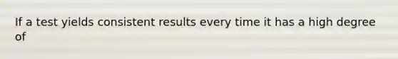 If a test yields consistent results every time it has a high degree of