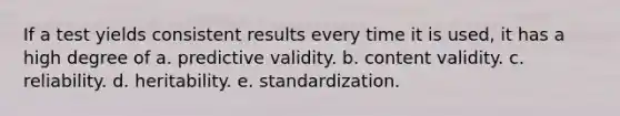 If a test yields consistent results every time it is used, it has a high degree of a. predictive validity. b. content validity. c. reliability. d. heritability. e. standardization.