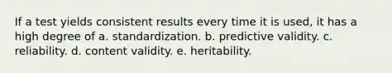 If a test yields consistent results every time it is used, it has a high degree of a. standardization. b. predictive validity. c. reliability. d. content validity. e. heritability.