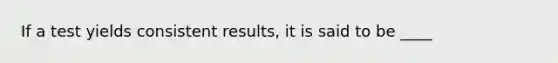 If a test yields consistent results, it is said to be ____