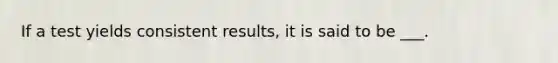 If a test yields consistent results, it is said to be ___.