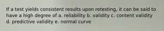 If a test yields consistent results upon retesting, it can be said to have a high degree of a. reliability b. validity c. content validity d. predictive validity e. normal curve