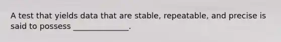 A test that yields data that are stable, repeatable, and precise is said to possess ______________.