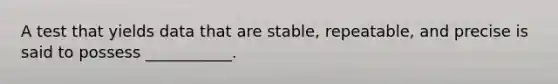 A test that yields data that are stable, repeatable, and precise is said to possess ___________.