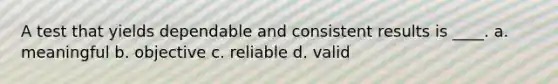 A test that yields dependable and consistent results is ____. a. meaningful b. objective c. reliable d. valid