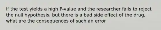 If the test yields a high​ P-value and the researcher fails to reject the null​ hypothesis, but there is a bad side effect of the​ drug, what are the consequences of such an​ error