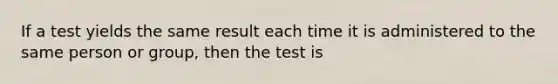 If a test yields the same result each time it is administered to the same person or group, then the test is