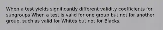 When a test yields significantly different validity coefficients for subgroups When a test is valid for one group but not for another group, such as valid for Whites but not for Blacks.