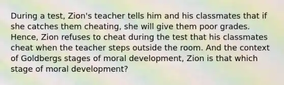 During a test, Zion's teacher tells him and his classmates that if she catches them cheating, she will give them poor grades. Hence, Zion refuses to cheat during the test that his classmates cheat when the teacher steps outside the room. And the context of Goldbergs stages of moral development, Zion is that which stage of moral development?