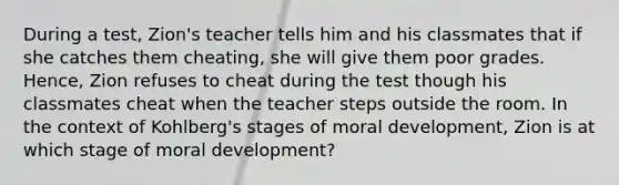 During a test, Zion's teacher tells him and his classmates that if she catches them cheating, she will give them poor grades. Hence, Zion refuses to cheat during the test though his classmates cheat when the teacher steps outside the room. In the context of Kohlberg's stages of moral development, Zion is at which stage of moral development?