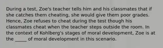 During a test, Zoe's teacher tells him and his classmates that if she catches them cheating, she would give them poor grades. Hence, Zoe refuses to cheat during the test though his classmates cheat when the teacher steps outside the room. In the context of Kohlberg's stages of moral development, Zoe is at the _____ of moral development in this scenario.