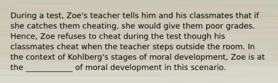 During a test, Zoe's teacher tells him and his classmates that if she catches them cheating, she would give them poor grades. Hence, Zoe refuses to cheat during the test though his classmates cheat when the teacher steps outside the room. In the context of Kohlberg's stages of moral development, Zoe is at the ____________ of moral development in this scenario.