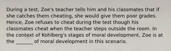 During a test, Zoe's teacher tells him and his classmates that if she catches them cheating, she would give them poor grades. Hence, Zoe refuses to cheat during the test though his classmates cheat when the teacher steps outside the room. In the context of Kohlberg's stages of moral development, Zoe is at the _______ of moral development in this scenario.