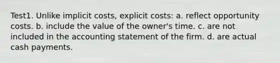 Test1. Unlike implicit costs, explicit costs: a. reflect opportunity costs. b. include the value of the owner's time. c. are not included in the accounting statement of the firm. d. are actual cash payments.