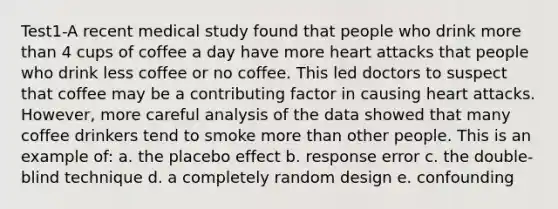 Test1-A recent medical study found that people who drink more than 4 cups of coffee a day have more heart attacks that people who drink less coffee or no coffee. This led doctors to suspect that coffee may be a contributing factor in causing heart attacks. However, more careful analysis of the data showed that many coffee drinkers tend to smoke more than other people. This is an example of: a. the placebo effect b. response error c. the double-blind technique d. a completely random design e. confounding