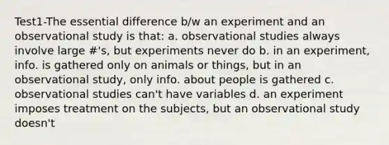 Test1-The essential difference b/w an experiment and an observational study is that: a. observational studies always involve large #'s, but experiments never do b. in an experiment, info. is gathered only on animals or things, but in an observational study, only info. about people is gathered c. observational studies can't have variables d. an experiment imposes treatment on the subjects, but an observational study doesn't