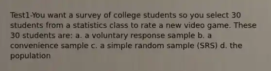 Test1-You want a survey of college students so you select 30 students from a statistics class to rate a new video game. These 30 students are: a. a voluntary response sample b. a convenience sample c. a simple random sample (SRS) d. the population