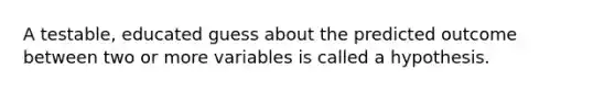 A testable, educated guess about the predicted outcome between two or more variables is called a hypothesis.