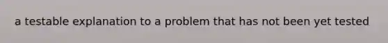 a testable explanation to a problem that has not been yet tested