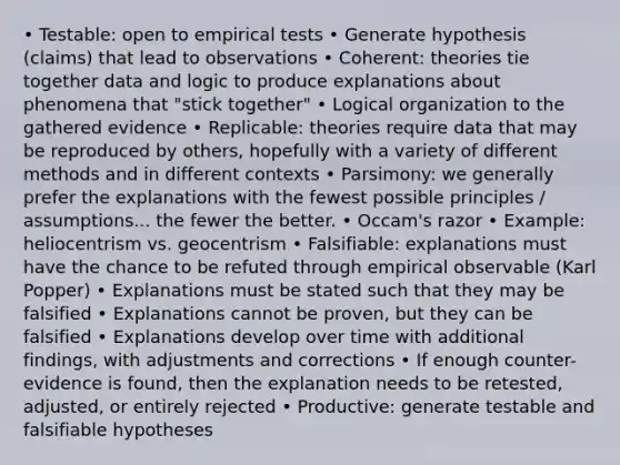 • Testable: open to empirical tests • Generate hypothesis (claims) that lead to observations • Coherent: theories tie together data and logic to produce explanations about phenomena that "stick together" • Logical organization to the gathered evidence • Replicable: theories require data that may be reproduced by others, hopefully with a variety of different methods and in different contexts • Parsimony: we generally prefer the explanations with the fewest possible principles / assumptions... the fewer the better. • Occam's razor • Example: heliocentrism vs. geocentrism • Falsifiable: explanations must have the chance to be refuted through empirical observable (Karl Popper) • Explanations must be stated such that they may be falsified • Explanations cannot be proven, but they can be falsified • Explanations develop over time with additional findings, with adjustments and corrections • If enough counter-evidence is found, then the explanation needs to be retested, adjusted, or entirely rejected • Productive: generate testable and falsifiable hypotheses