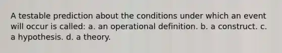 A testable prediction about the conditions under which an event will occur is called: a. an operational definition. b. a construct. c. a hypothesis. d. a theory.