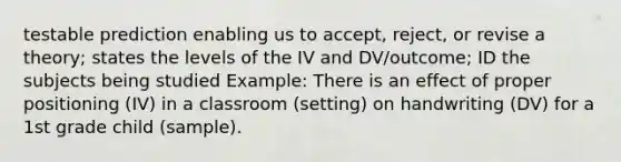 testable prediction enabling us to accept, reject, or revise a theory; states the levels of the IV and DV/outcome; ID the subjects being studied Example: There is an effect of proper positioning (IV) in a classroom (setting) on handwriting (DV) for a 1st grade child (sample).