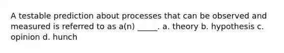 A testable prediction about processes that can be observed and measured is referred to as a(n) _____. a. theory b. hypothesis c. opinion d. hunch