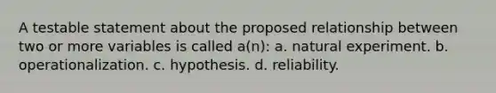 A testable statement about the proposed relationship between two or more variables is called a(n): a. natural experiment. b. operationalization. c. hypothesis. d. reliability.