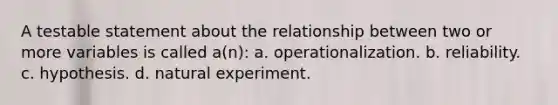 A testable statement about the relationship between two or more variables is called a(n): a. operationalization. b. reliability. c. hypothesis. d. natural experiment.