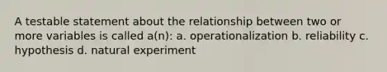 A testable statement about the relationship between two or more variables is called a(n): a. operationalization b. reliability c. hypothesis d. natural experiment