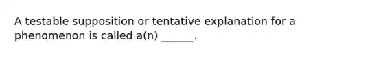 A testable supposition or tentative explanation for a phenomenon is called a(n) ______.