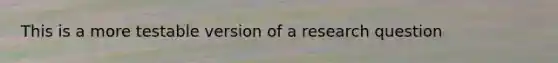 This is a more testable version of a research question