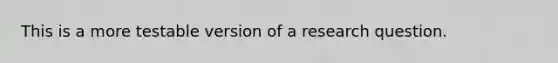 This is a more testable version of a research question.