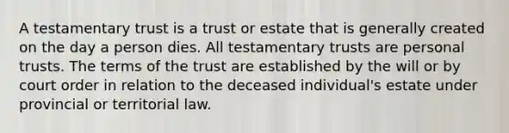 A testamentary trust is a trust or estate that is generally created on the day a person dies. All testamentary trusts are personal trusts. The terms of the trust are established by the will or by court order in relation to the deceased individual's estate under provincial or territorial law.