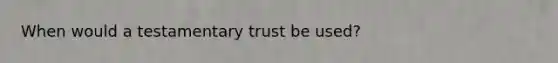 When would a testamentary trust be used?