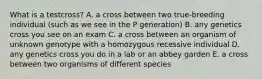 What is a testcross? A. a cross between two true-breeding individual (such as we see in the P generation) B. any genetics cross you see on an exam C. a cross between an organism of unknown genotype with a homozygous recessive individual D. any genetics cross you do in a lab or an abbey garden E. a cross between two organisms of different species